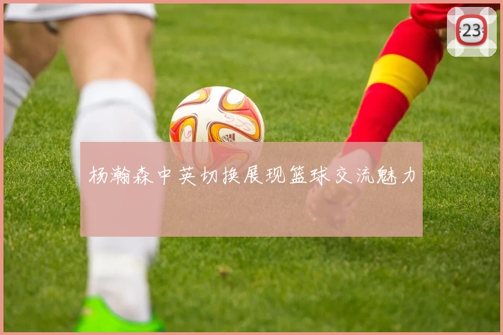 杨瀚森中英切换展现篮球交流魅力