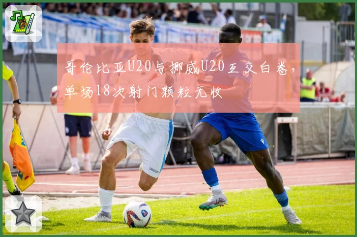 哥伦比亚U20与挪威U20互交白卷，单场18次射门颗粒无收
