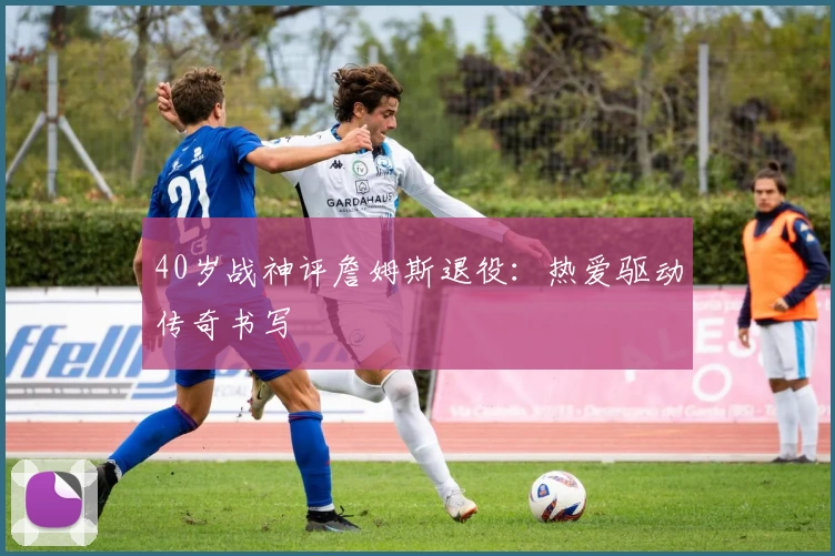 40岁战神评詹姆斯退役:热爱驱动传奇书写