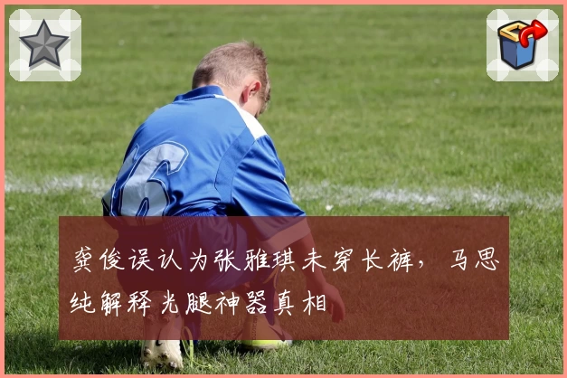 龚俊误认为张雅琪未穿长裤，马思纯解释光腿神器真相