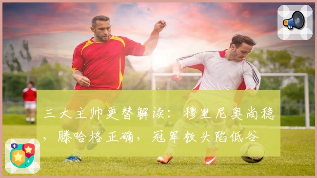 三大主帅更替解读:穆里尼奥尚稳,滕哈格正确,冠军教头陷低谷