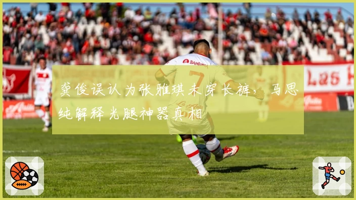 龚俊误认为张雅琪未穿长裤，马思纯解释光腿神器真相