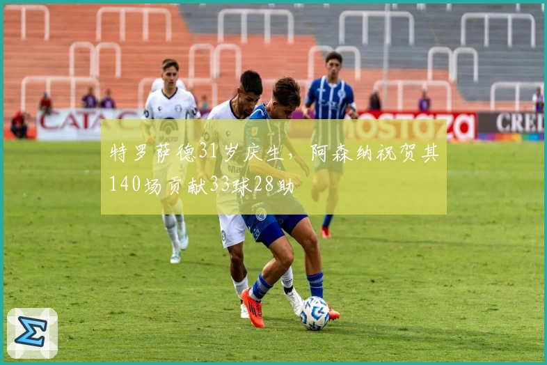 特罗萨德31岁庆生，阿森纳祝贺其140场贡献33球28助