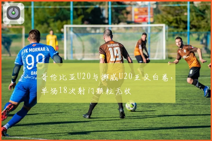 哥伦比亚U20与挪威U20互交白卷，单场18次射门颗粒无收