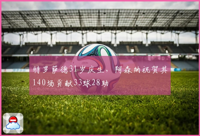 特罗萨德31岁庆生，阿森纳祝贺其140场贡献33球28助