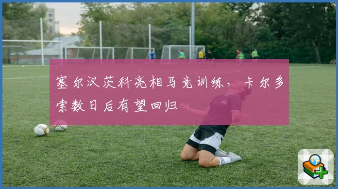 塞尔汉茨科亮相马竞训练,卡尔多索数日后有望回归