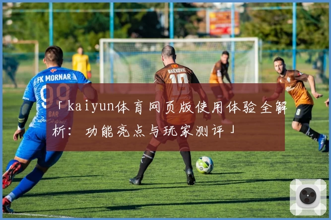 「kaiyun体育网页版使用体验全解析：功能亮点与玩家测评」
