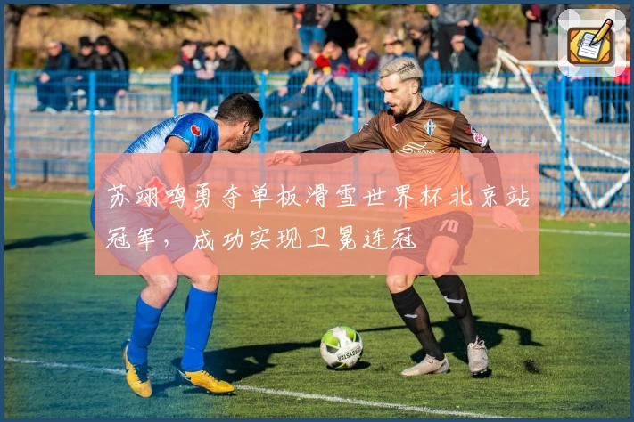 苏翊鸣勇夺单板滑雪世界杯北京站冠军，成功实现卫冕连冠