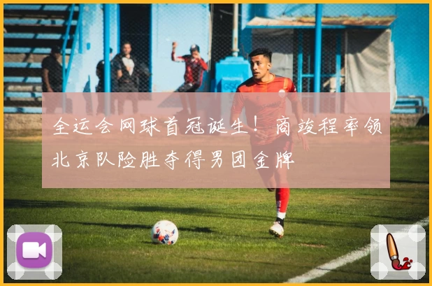 全运会网球首冠诞生!商竣程率领北京队险胜夺得男团金牌